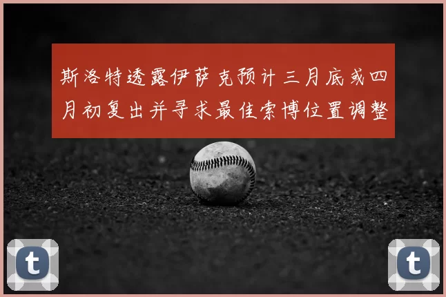 斯洛特透露伊萨克预计三月底或四月初复出并寻求最佳索博位置调整方案