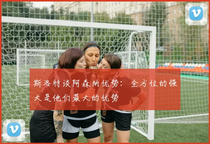 斯洛特谈阿森纳优势:全方位的强大是他们最大的优势