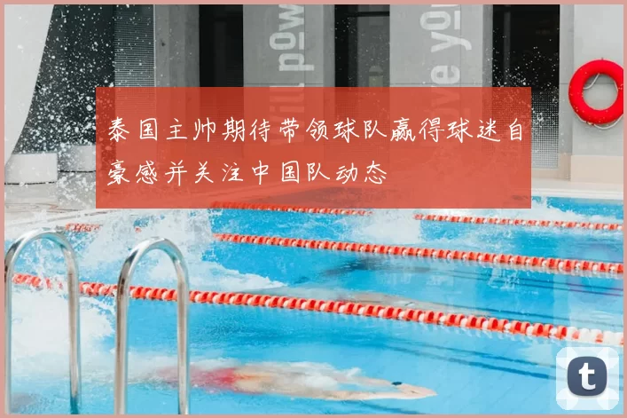 泰国主帅期待带领球队赢得球迷自豪感并关注中国队动态