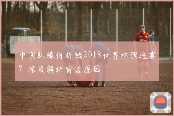 中国队缘何折戟2018世界杯预选赛?深度解析背后原因
