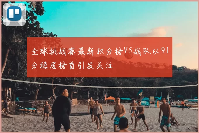 全球挑战赛最新积分榜V5战队以91分稳居榜首引发关注