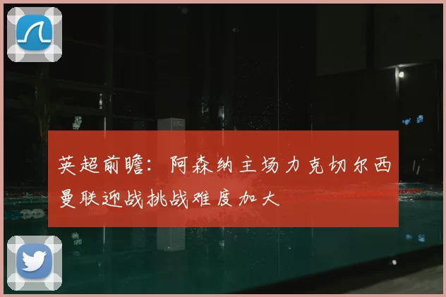 英超前瞻：阿森纳主场力克切尔西曼联迎战挑战难度加大