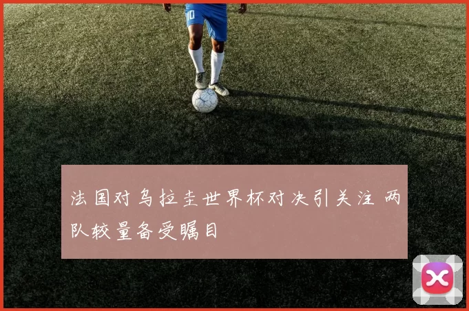 法国对乌拉圭世界杯对决引关注 两队较量备受瞩目