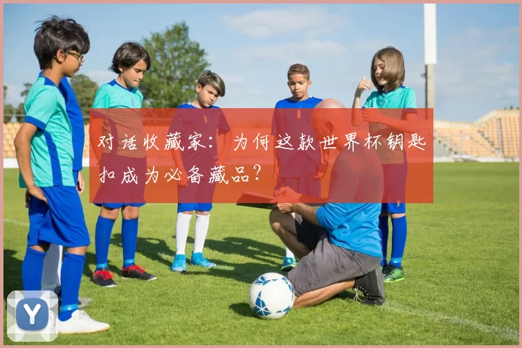 对话收藏家：为何这款世界杯钥匙扣成为必备藏品？