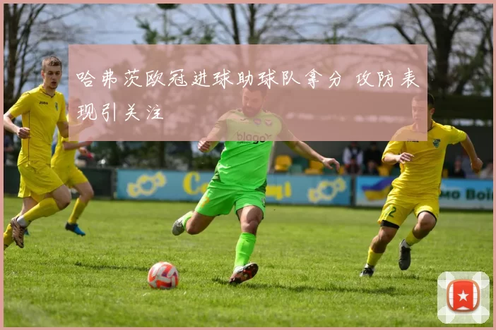 哈弗茨欧冠进球助球队拿分 攻防表现引关注