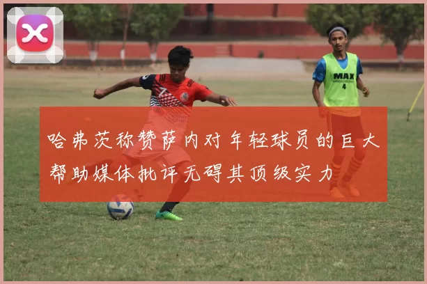 哈弗茨称赞萨内对年轻球员的巨大帮助媒体批评无碍其顶级实力