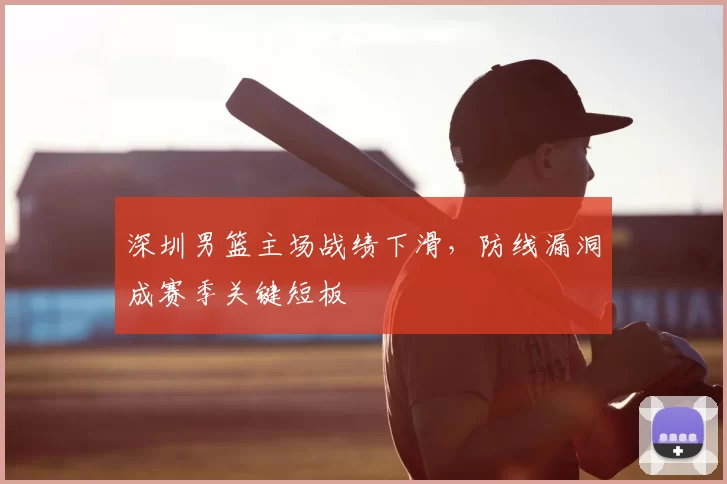 深圳男篮主场战绩下滑，防线漏洞成赛季关键短板