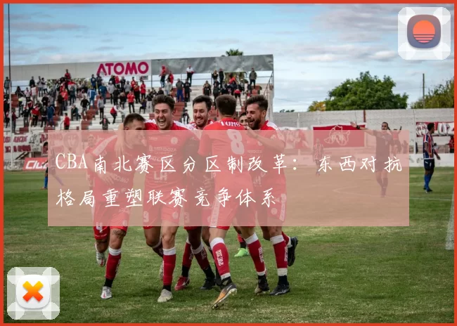 CBA南北赛区分区制改革：东西对抗格局重塑联赛竞争体系