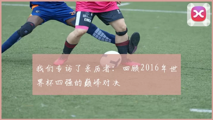 我们专访了亲历者:回顾2016年世界杯四强的巅峰对决