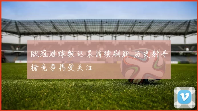 欧冠进球数记录持续刷新 历史射手榜竞争再受关注