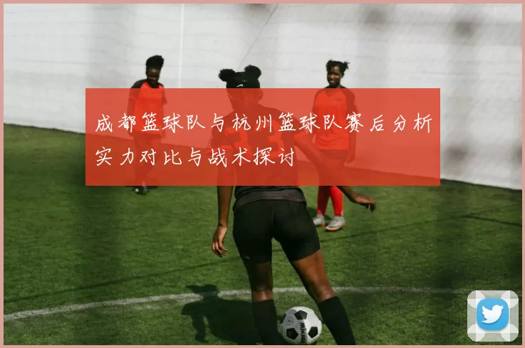 成都篮球队与杭州篮球队赛后分析实力对比与战术探讨