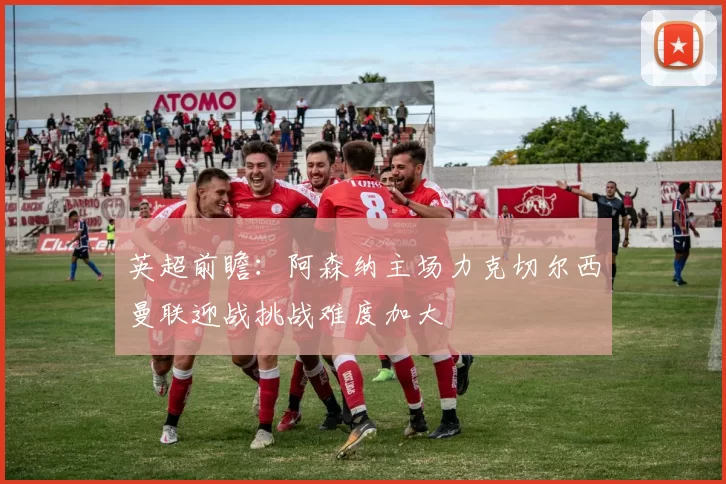 英超前瞻：阿森纳主场力克切尔西曼联迎战挑战难度加大