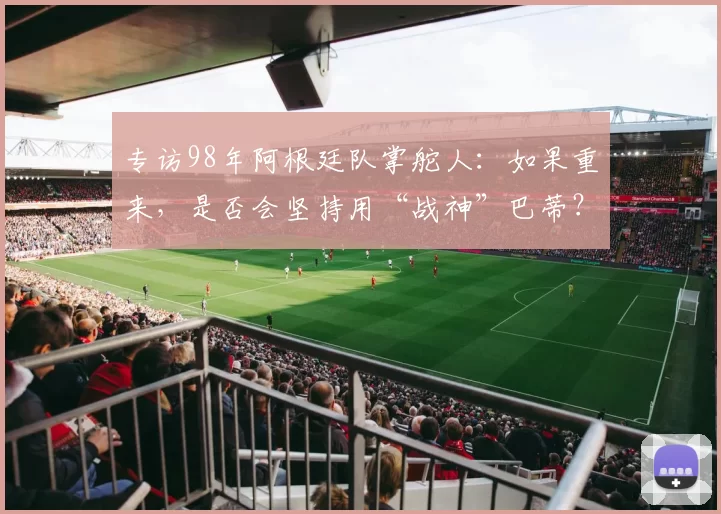 专访98年阿根廷队掌舵人：如果重来，是否会坚持用“战神”巴蒂？