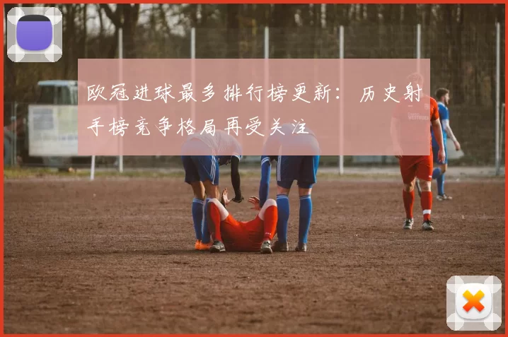 欧冠进球最多排行榜更新:历史射手榜竞争格局再受关注