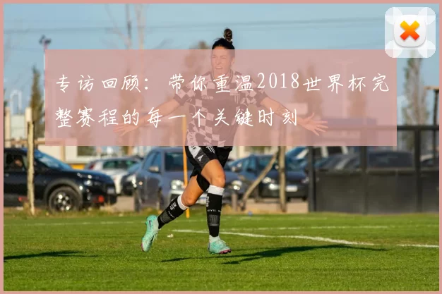 专访回顾：带你重温2018世界杯完整赛程的每一个关键时刻