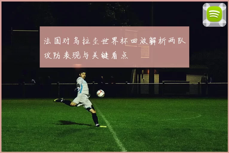 法国对乌拉圭世界杯回放解析两队攻防表现与关键看点