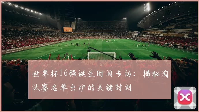 世界杯16强诞生时间专访：揭秘淘汰赛名单出炉的关键时刻