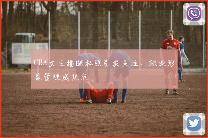 CBA女主播晒私照引发关注，职业形象管理成焦点