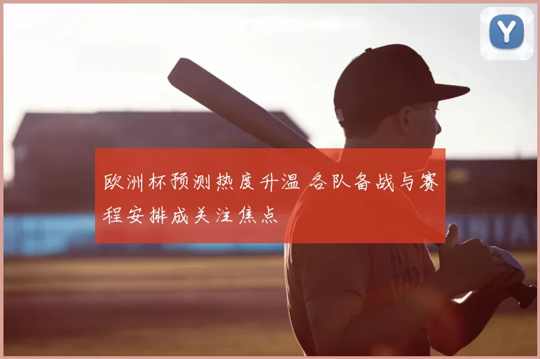 欧洲杯预测热度升温 各队备战与赛程安排成关注焦点