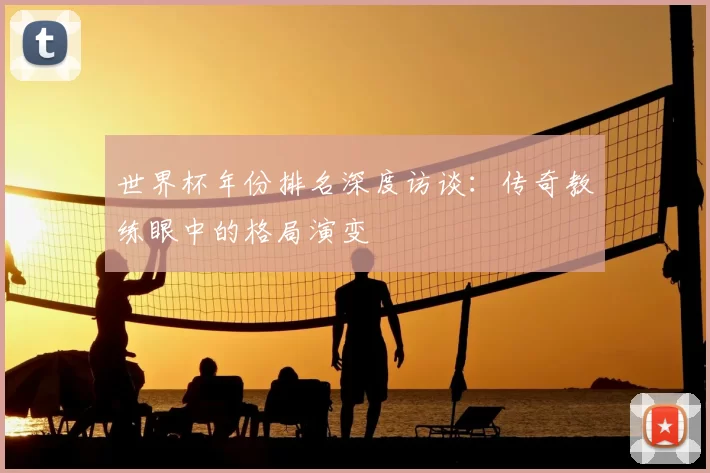 世界杯年份排名深度访谈：传奇教练眼中的格局演变