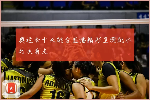 奥运会十米跳台直播精彩呈现跳水对决看点
