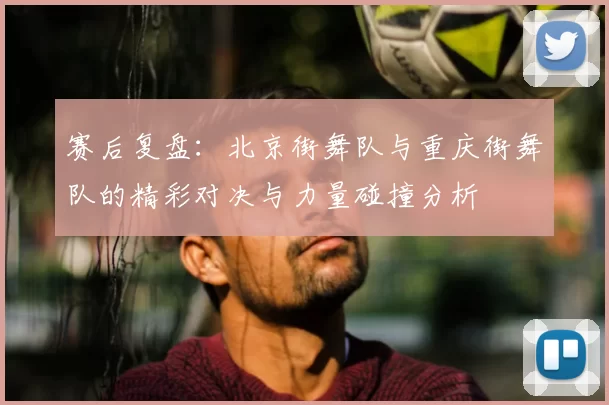赛后复盘:北京街舞队与重庆街舞队的精彩对决与力量碰撞分析