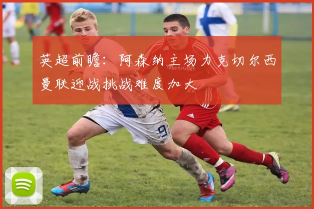 英超前瞻：阿森纳主场力克切尔西曼联迎战挑战难度加大