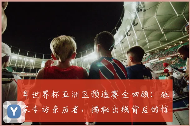 年世界杯亚洲区预选赛全回顾:独家专访亲历者,揭秘出线背后的惊险时刻