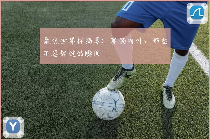 聚焦世界杯揭幕：赛场内外，那些不容错过的瞬间