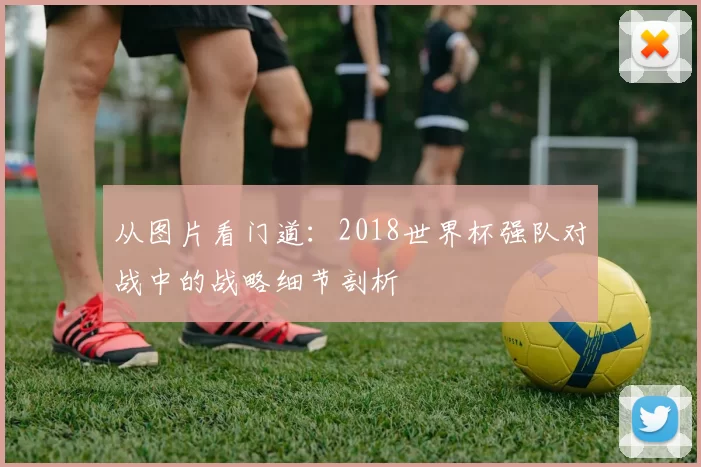 从图片看门道:2018世界杯强队对战中的战略细节剖析
