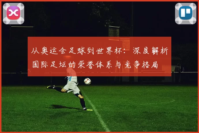 从奥运会足球到世界杯：深度解析国际足坛的荣誉体系与竞争格局