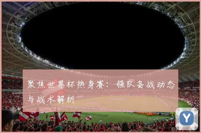 聚焦世界杯热身赛:强队备战动态与战术解析