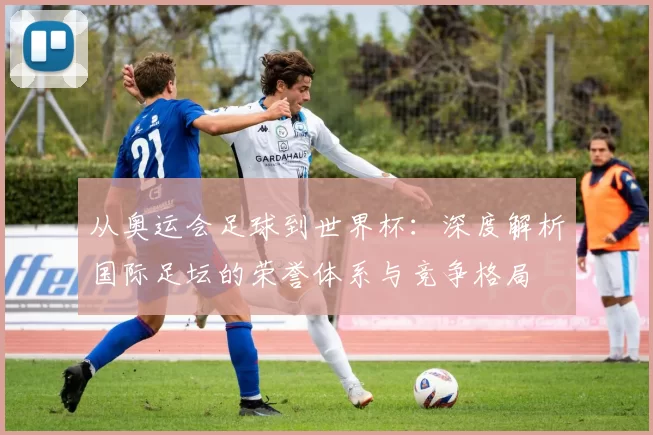 从奥运会足球到世界杯：深度解析国际足坛的荣誉体系与竞争格局