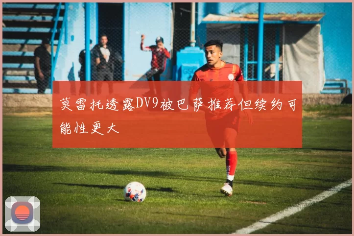 莫雷托透露DV9被巴萨推荐但续约可能性更大
