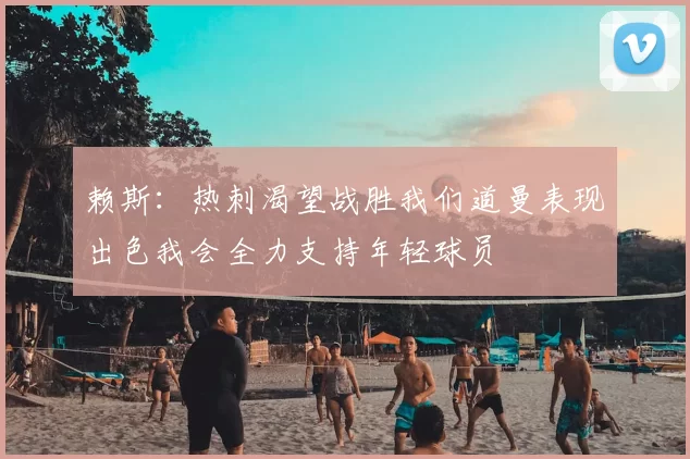 赖斯：热刺渴望战胜我们道曼表现出色我会全力支持年轻球员