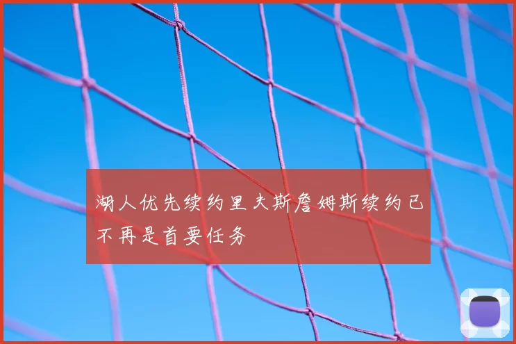 湖人优先续约里夫斯詹姆斯续约已不再是首要任务