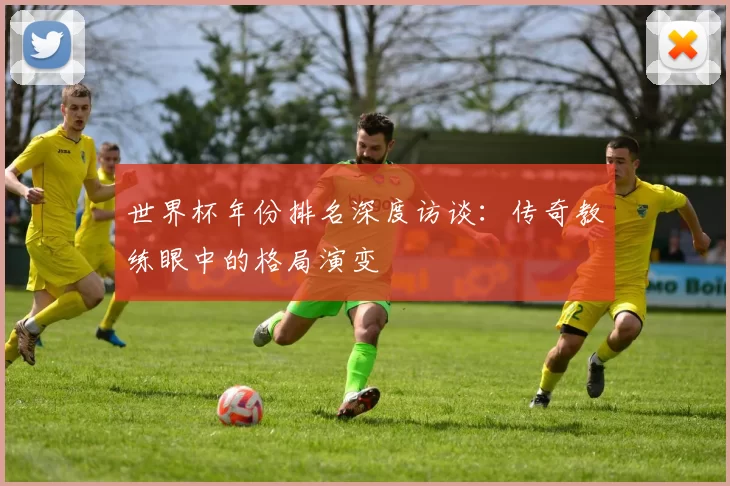 世界杯年份排名深度访谈：传奇教练眼中的格局演变