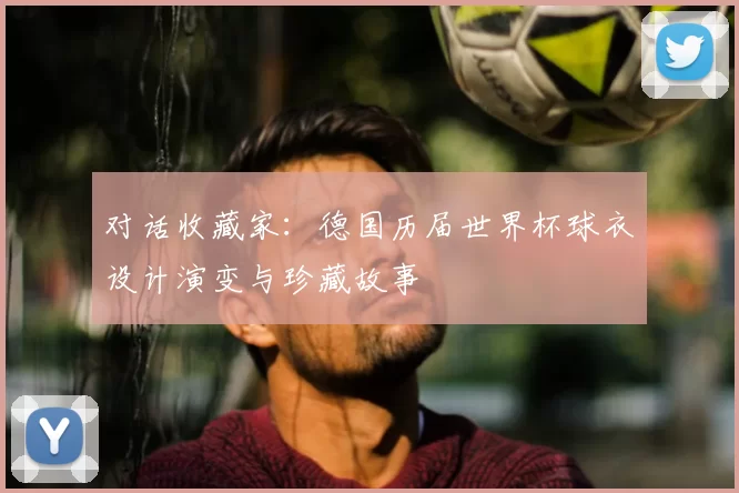 对话收藏家：德国历届世界杯球衣设计演变与珍藏故事