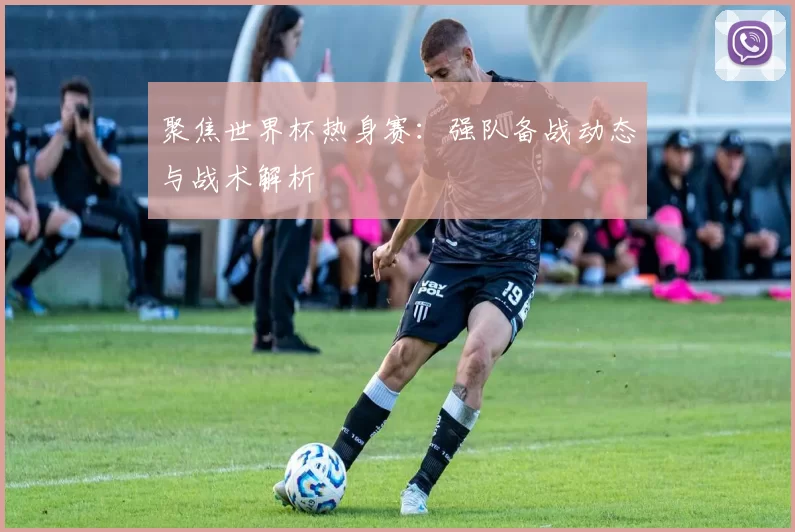 聚焦世界杯热身赛:强队备战动态与战术解析