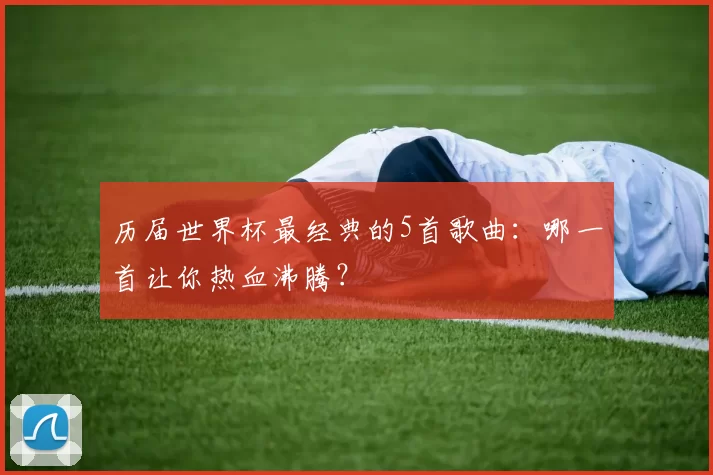 历届世界杯最经典的5首歌曲：哪一首让你热血沸腾？