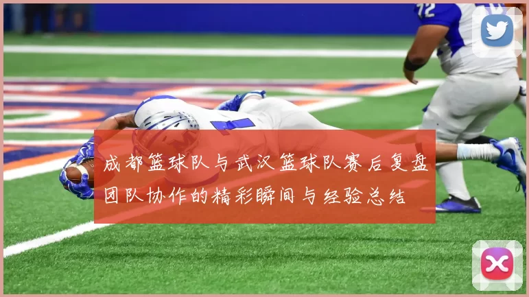 成都篮球队与武汉篮球队赛后复盘团队协作的精彩瞬间与经验总结