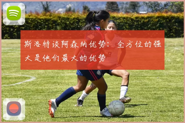 斯洛特谈阿森纳优势:全方位的强大是他们最大的优势