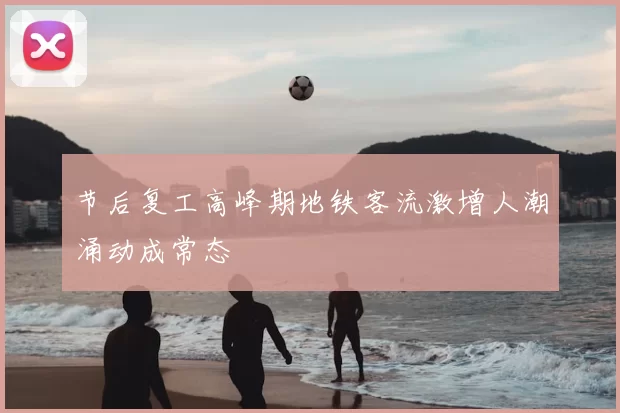 节后复工高峰期地铁客流激增人潮涌动成常态