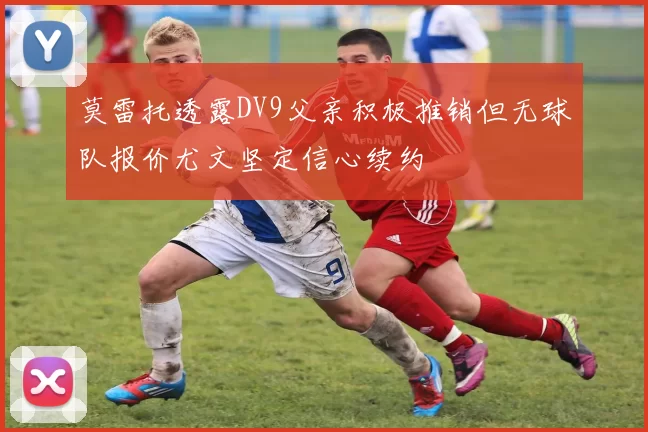 莫雷托透露DV9父亲积极推销但无球队报价尤文坚定信心续约