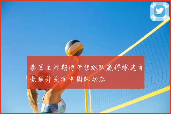 泰国主帅期待带领球队赢得球迷自豪感并关注中国队动态