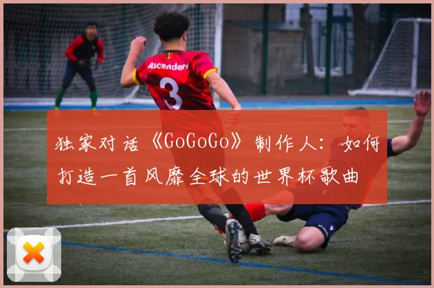 独家对话《GoGoGo》制作人:如何打造一首风靡全球的世界杯歌曲