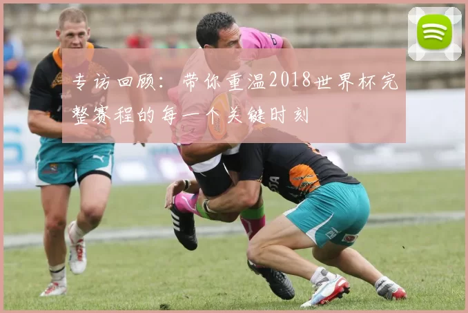 专访回顾：带你重温2018世界杯完整赛程的每一个关键时刻