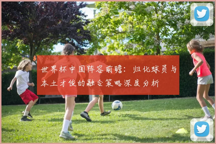 世界杯中国阵容前瞻：归化球员与本土才俊的融合策略深度分析