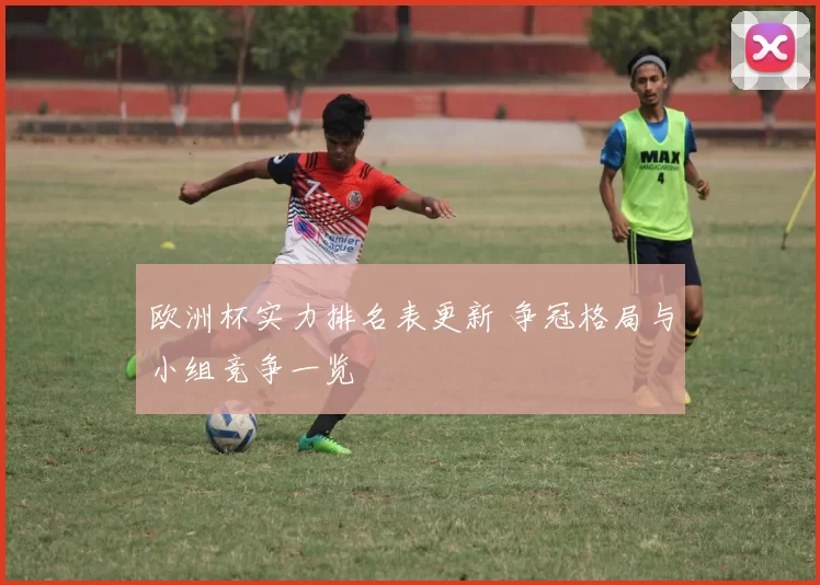 欧洲杯实力排名表更新 争冠格局与小组竞争一览