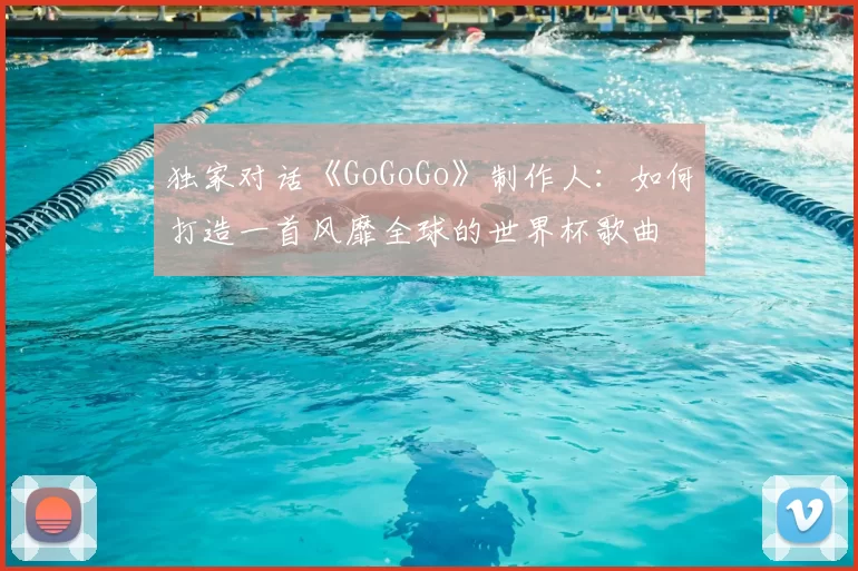 独家对话《GoGoGo》制作人:如何打造一首风靡全球的世界杯歌曲